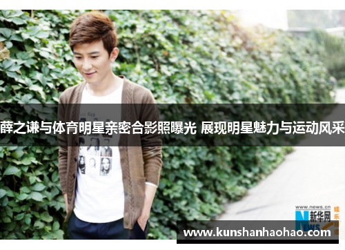 薛之谦与体育明星亲密合影照曝光 展现明星魅力与运动风采 薛之谦与体育明星亲密合影照曝光 展现明星魅力与运动风采