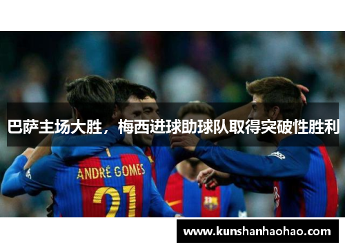 巴萨主场大胜，梅西进球助球队取得突破性胜利