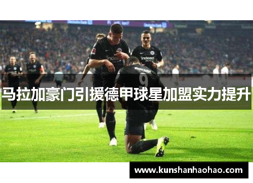 马拉加豪门引援德甲球星加盟实力提升