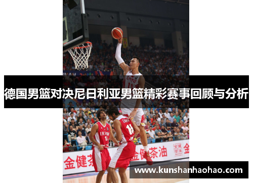 德国男篮对决尼日利亚男篮精彩赛事回顾与分析