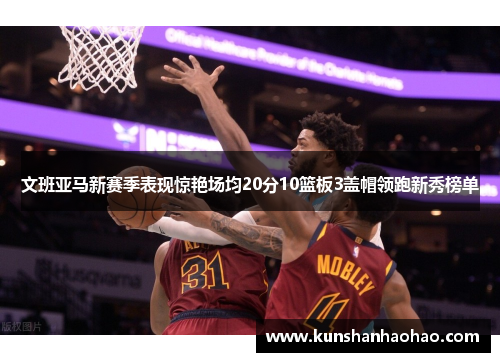 文班亚马新赛季表现惊艳场均20分10篮板3盖帽领跑新秀榜单